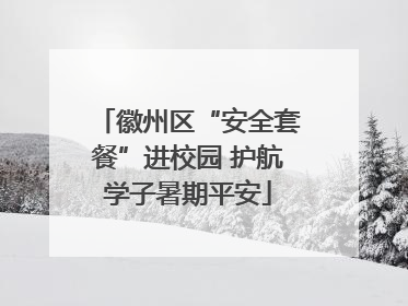 徽州区“安全套餐”进校园 护航学子暑期平安
