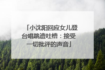小沈阳回应女儿登台唱跳遭吐槽：接受一切批评的声音