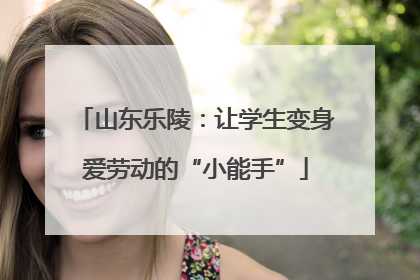山东乐陵：让学生变身爱劳动的“小能手”