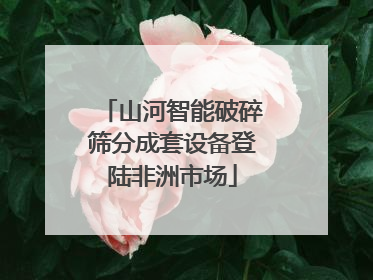 山河智能破碎筛分成套设备登陆非洲市场