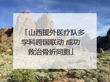 山西援外医疗队多学科跨国联动 成功救治骨折同胞
