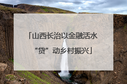 山西长治以金融活水“贷”动乡村振兴