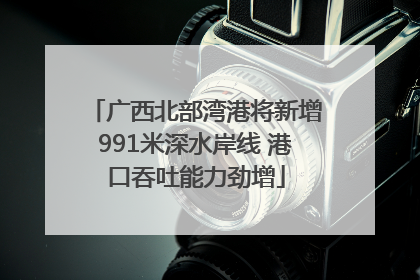 广西北部湾港将新增991米深水岸线 港口吞吐能力劲增