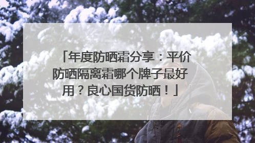 年度防晒霜分享：平价防晒隔离霜哪个牌子最好用？良心国货防晒！