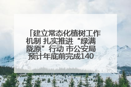 建立常态化植树工作机制 扎实推进“绿满陇原”行动 市公安局预计年底前完成1402亩绿化任务