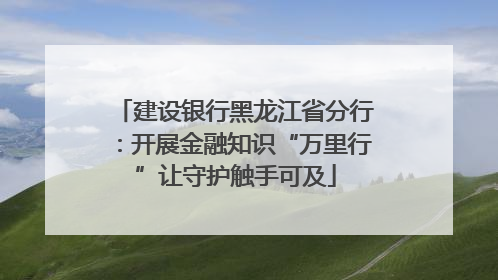 建设银行黑龙江省分行：开展金融知识“万里行”让守护触手可及