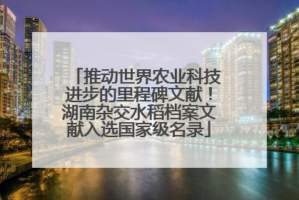 推动世界农业科技进步的里程碑文献！湖南杂交水稻档案文献入选国家级名录