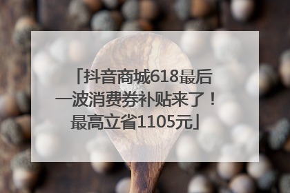 抖音商城618最后一波消费券补贴来了！最高立省1105元