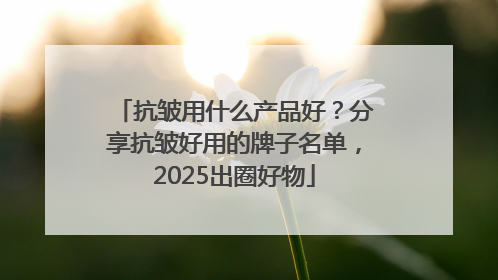 抗皱用什么产品好？分享抗皱好用的牌子名单，2025出圈好物
