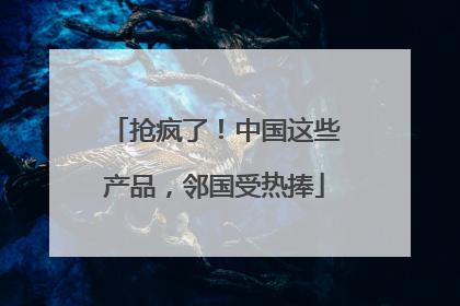 抢疯了！中国这些产品，邻国受热捧