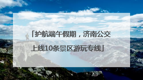 护航端午假期，济南公交上线10条景区游玩专线