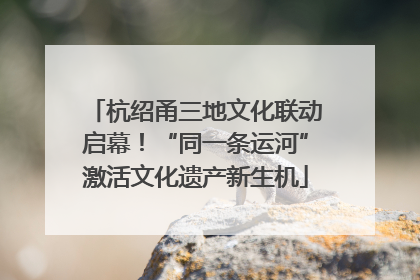 杭绍甬三地文化联动启幕！“同一条运河”激活文化遗产新生机