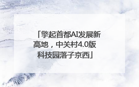 擎起首都AI发展新高地，中关村4.0版科技园落子京西