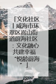 文化社区丨威海市环翠区嵩山街道蔚海社区：文化融心 共建幸福“悦龄蔚海”