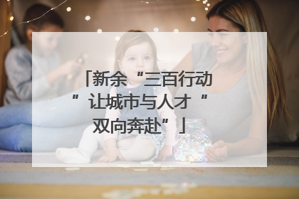 新余“三百行动”让城市与人才“双向奔赴”