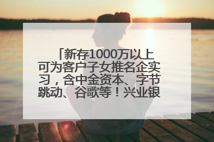 新存1000万以上可为客户子女推名企实习，含中金资本、字节跳动、谷歌等！兴业银行回应：属实