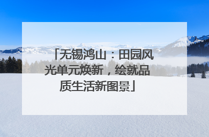 无锡鸿山：田园风光单元焕新，绘就品质生活新图景