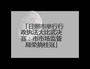 日照市举行行政执法大比武决赛：市市场监管局荣摘桂冠