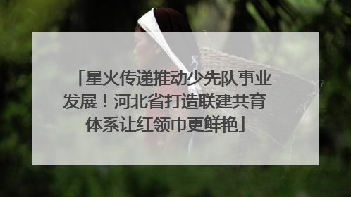 星火传递推动少先队事业发展！河北省打造联建共育体系让红领巾更鲜艳