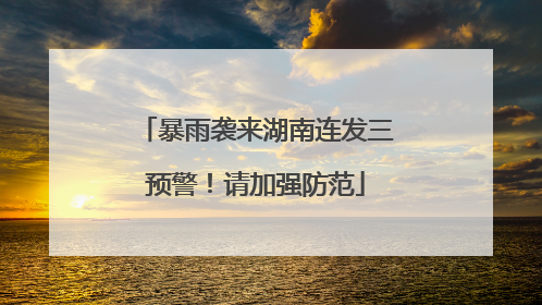暴雨袭来湖南连发三预警！请加强防范