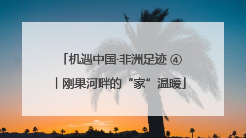 机遇中国·非洲足迹 ④丨刚果河畔的“家”温暖