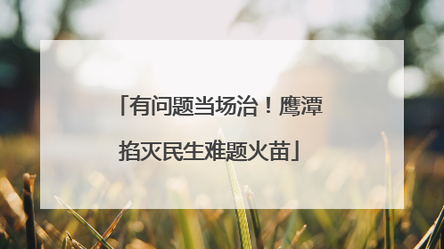 有问题当场治！鹰潭掐灭民生难题火苗