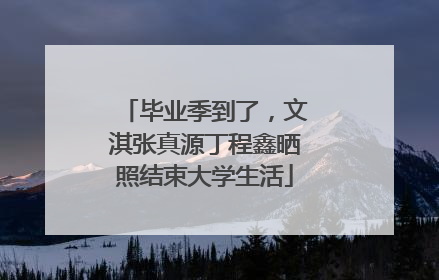 毕业季到了，文淇张真源丁程鑫晒照结束大学生活
