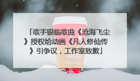 歌手银临歌曲《沧海飞尘》授权给动画《凡人修仙传》引争议，工作室致歉