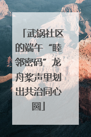 武锅社区的端午“睦邻密码”龙舟桨声里划出共治同心圆