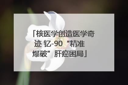 核医学创造医学奇迹 钇-90“精准爆破”肝癌困局