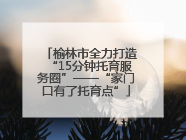 榆林市全力打造“15分钟托育服务圈”——“家门口有了托育点”