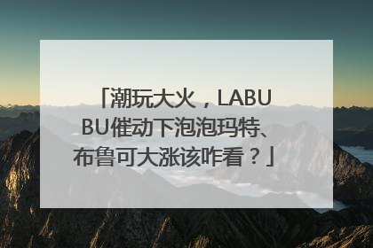 潮玩大火，LABUBU催动下泡泡玛特、布鲁可大涨该咋看？