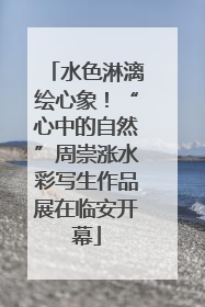 水色淋漓绘心象！“心中的自然”周崇涨水彩写生作品展在临安开幕