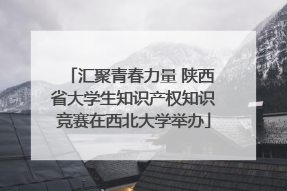 汇聚青春力量 陕西省大学生知识产权知识竞赛在西北大学举办