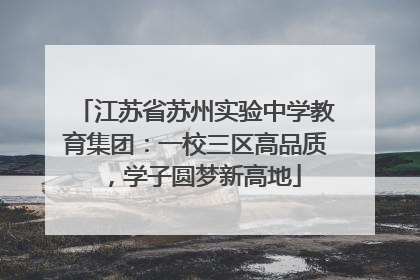 江苏省苏州实验中学教育集团：一校三区高品质，学子圆梦新高地