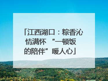 江西湖口：粽香沁 情满怀 “一顿饭的陪伴”暖人心