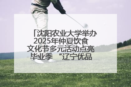 沈阳农业大学举办2025年仲夏饮食文化节多元活动点亮毕业季 “辽宁优品”进校园首站启动
