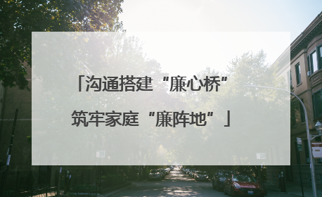沟通搭建“廉心桥” 筑牢家庭“廉阵地”