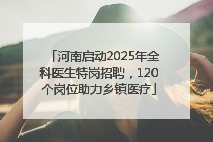 河南启动2025年全科医生特岗招聘，120个岗位助力乡镇医疗