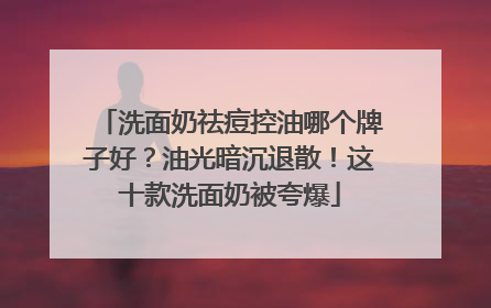 洗面奶祛痘控油哪个牌子好？油光暗沉退散！这十款洗面奶被夸爆
