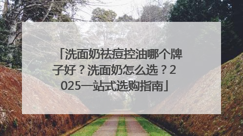 洗面奶祛痘控油哪个牌子好？洗面奶怎么选？2025一站式选购指南