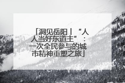 洞见岳阳丨“人人当好东道主”：一次全民参与的城市精神重塑之旅