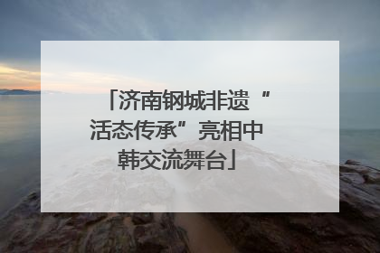 济南钢城非遗“活态传承”亮相中韩交流舞台