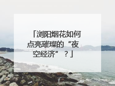 浏阳烟花如何点亮璀璨的“夜空经济”？