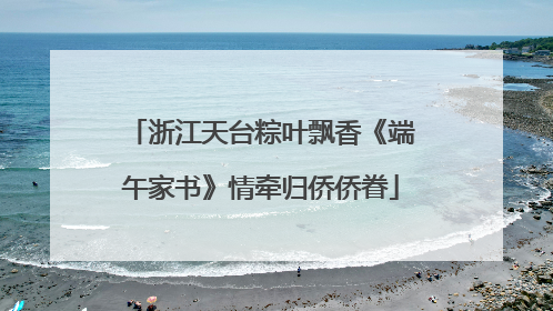 浙江天台粽叶飘香《端午家书》情牵归侨侨眷