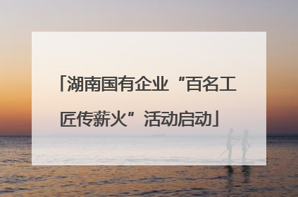 湖南国有企业“百名工匠传薪火”活动启动
