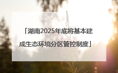 湖南2025年底将基本建成生态环境分区管控制度