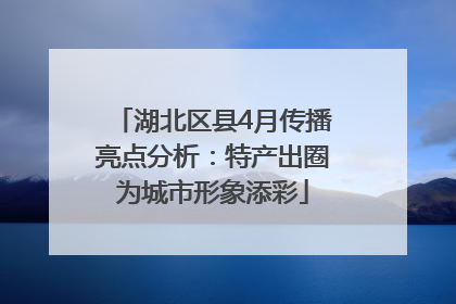 湖北区县4月传播亮点分析：特产出圈为城市形象添彩