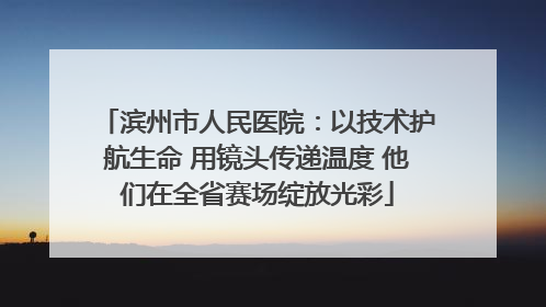 滨州市人民医院：以技术护航生命 用镜头传递温度 他们在全省赛场绽放光彩