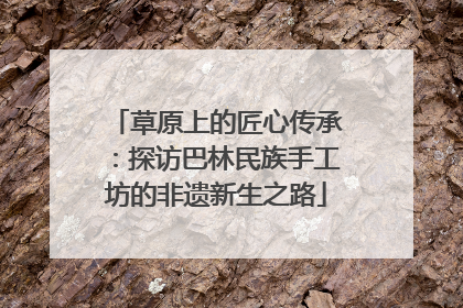 草原上的匠心传承：探访巴林民族手工坊的非遗新生之路